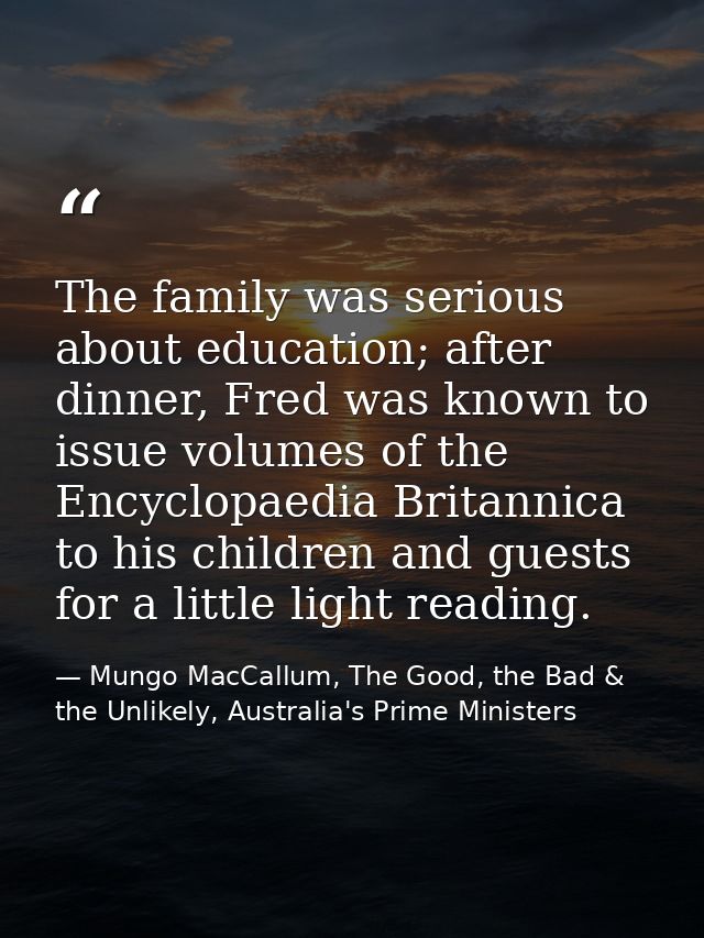 The family was serious about education; after dinner, Fred was known to issue volumes of the Encyclopaedia Britannica to — Mungo MacCallum, The Good, the Bad & the Unlikely, Australia's Prime Ministers