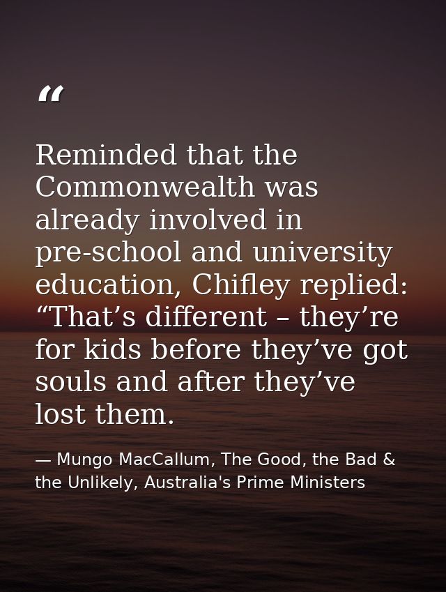 Reminded that the Commonwealth was already involved in pre-school and university education, Chifley replied: “That’s dif — Mungo MacCallum, The Good, the Bad & the Unlikely, Australia's Prime Ministers