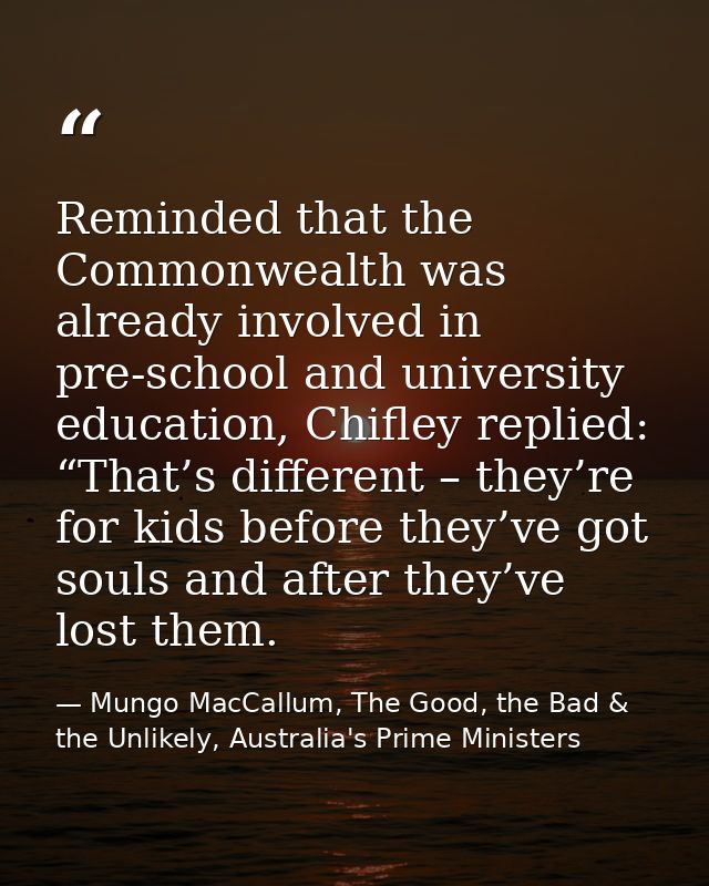 Reminded that the Commonwealth was already involved in pre-school and university education, Chifley replied: “That’s dif — Mungo MacCallum, The Good, the Bad & the Unlikely, Australia's Prime Ministers