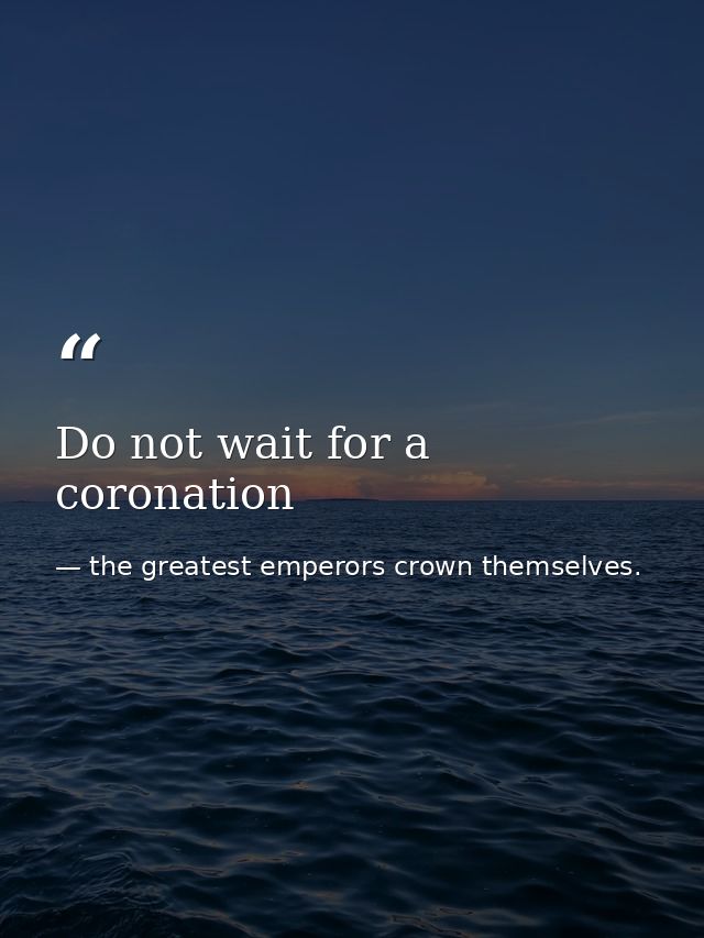 Do not wait for a coronation — the greatest emperors crown themselves.
