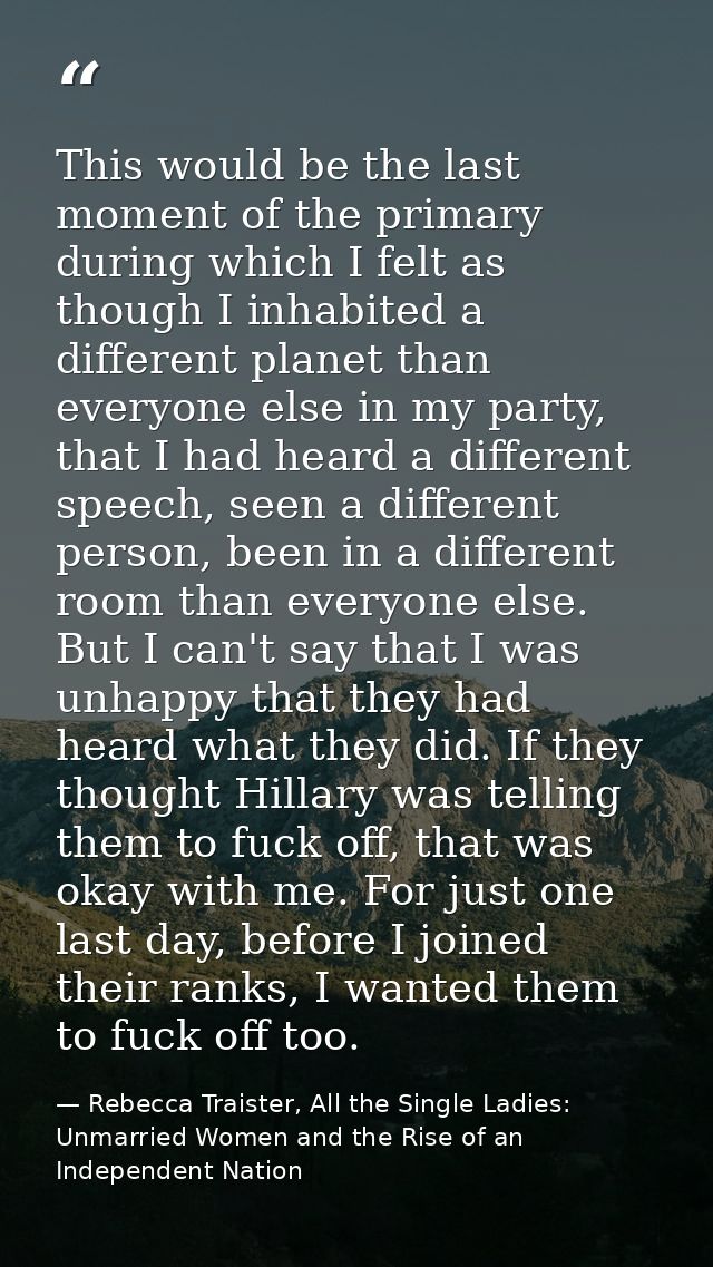 This would be the last moment of the primary during which I felt as though I inhabited a different planet than everyone  — Rebecca Traister, All the Single Ladies: Unmarried Women and the Rise of an Independent Nation