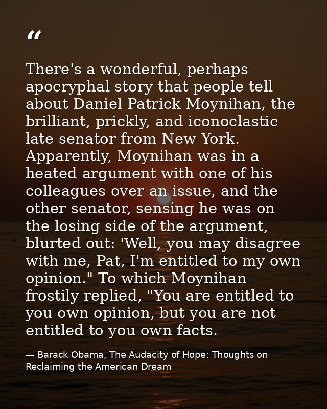 There's a wonderful, perhaps apocryphal story that people tell about Daniel Patrick Moynihan, the brilliant, prickly, an — Barack Obama, The Audacity of Hope: Thoughts on Reclaiming the American Dream