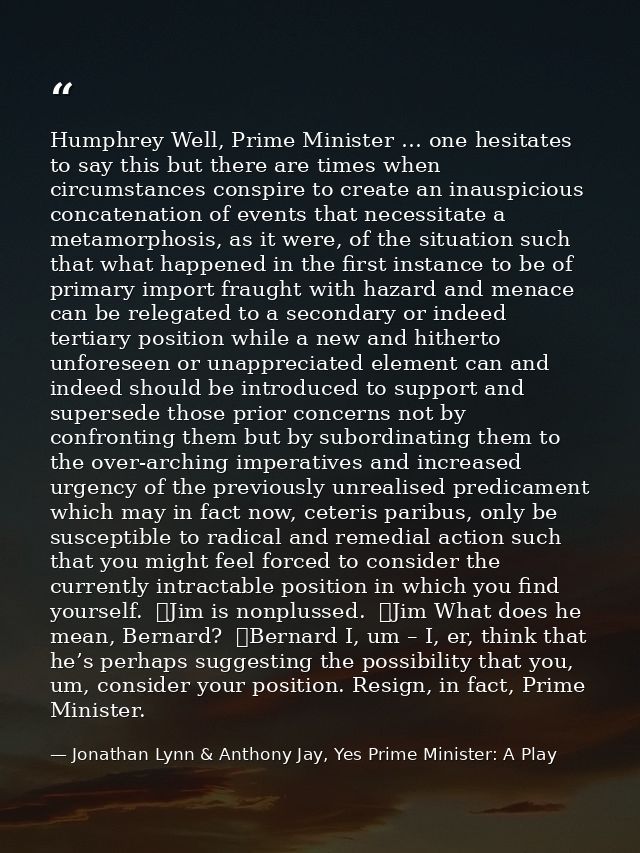Humphrey Well, Prime Minister … one hesitates to say this but there are times when circumstances conspire to create an i — Jonathan Lynn & Anthony Jay, Yes Prime Minister: A Play