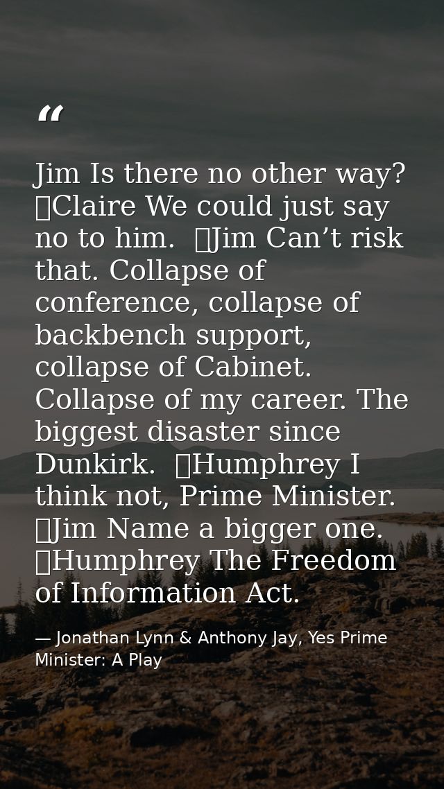 Jim Is there no other way?  	Claire We could just say no to him.  	Jim Can’t risk that. Collapse of conference, collapse — Jonathan Lynn & Anthony Jay, Yes Prime Minister: A Play