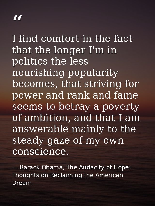 I find comfort in the fact that the longer I'm in politics the less nourishing popularity becomes, that striving for pow — Barack Obama, The Audacity of Hope: Thoughts on Reclaiming the American Dream