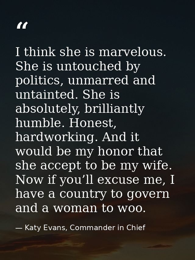 I think she is marvelous. She is untouched by politics, unmarred and untainted. She is absolutely, brilliantly humble. H — Katy Evans, Commander in Chief