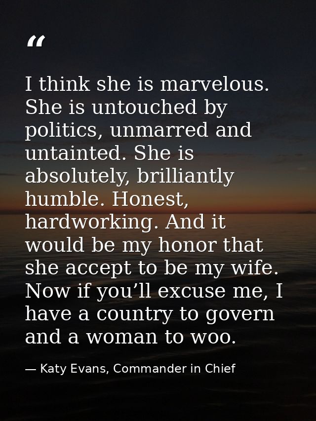 I think she is marvelous. She is untouched by politics, unmarred and untainted. She is absolutely, brilliantly humble. H — Katy Evans, Commander in Chief