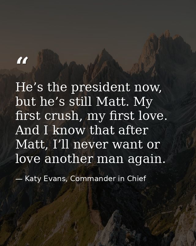He’s the president now, but he’s still Matt. My first crush, my first love. And I know that after Matt, I’ll never want  — Katy Evans, Commander in Chief