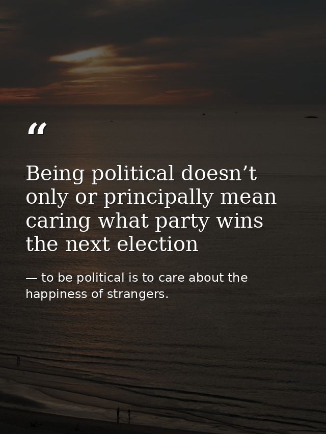 Being political doesn’t only or principally mean caring what party wins the next election — to be political is to care about the happiness of strangers.