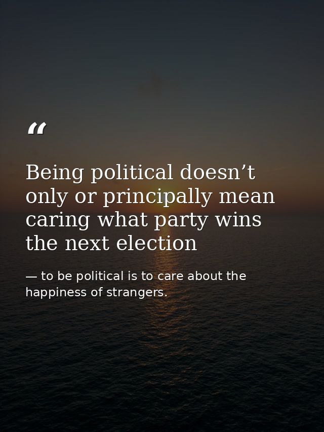 Being political doesn’t only or principally mean caring what party wins the next election — to be political is to care about the happiness of strangers.
