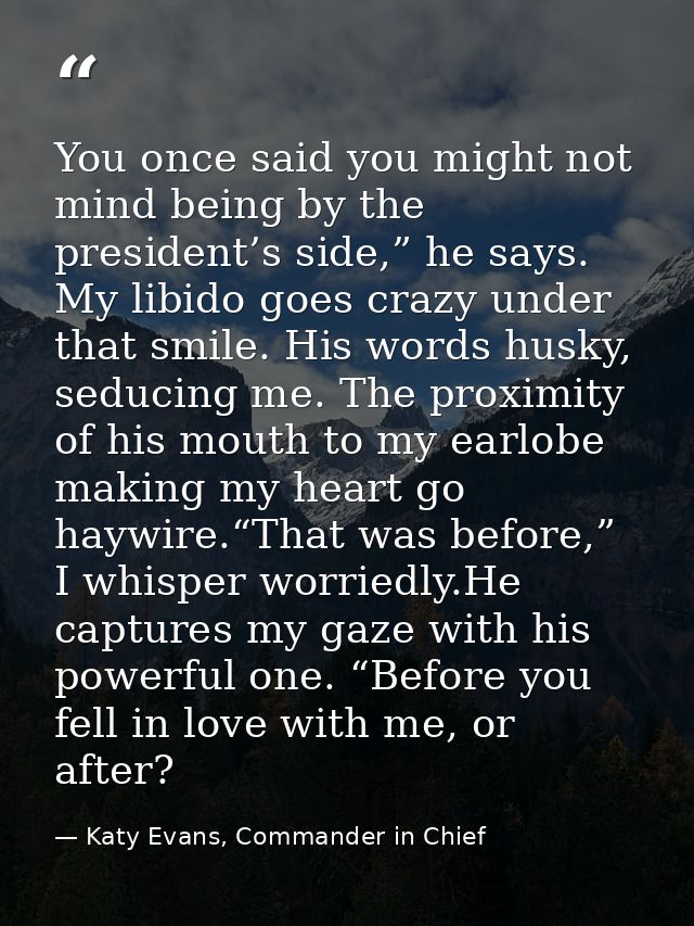 You once said you might not mind being by the president’s side,” he says. My libido goes crazy under that smile. His wor — Katy Evans, Commander in Chief