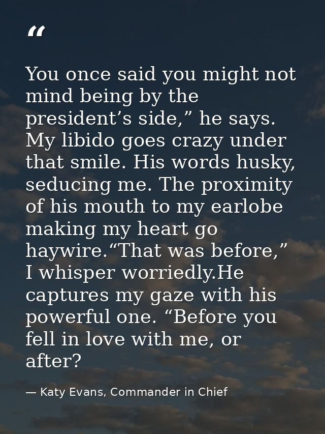 You once said you might not mind being by the president’s side,” he says. My libido goes crazy under that smile. His wor — Katy Evans, Commander in Chief