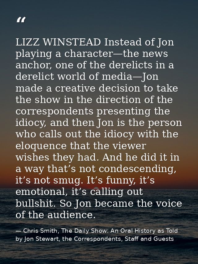 LIZZ WINSTEAD Instead of Jon playing a character—the news anchor, one of the derelicts in a derelict world of media—Jon  — Chris Smith, The Daily Show: An Oral History as Told by Jon Stewart, the Correspondents, Staff and Guests