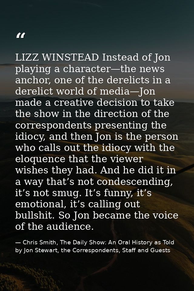 LIZZ WINSTEAD Instead of Jon playing a character—the news anchor, one of the derelicts in a derelict world of media—Jon  — Chris Smith, The Daily Show: An Oral History as Told by Jon Stewart, the Correspondents, Staff and Guests