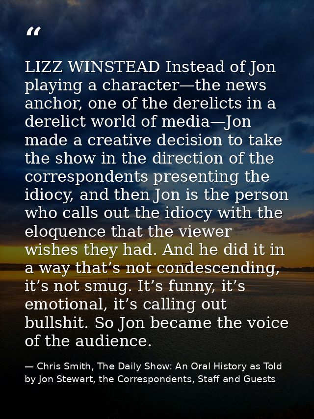 LIZZ WINSTEAD Instead of Jon playing a character—the news anchor, one of the derelicts in a derelict world of media—Jon  — Chris Smith, The Daily Show: An Oral History as Told by Jon Stewart, the Correspondents, Staff and Guests