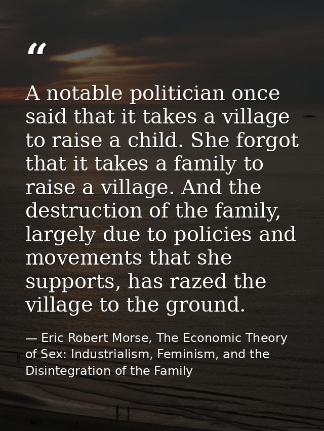 A notable politician once said that it takes a village to raise a child. She forgot that it takes a family to raise a vi — Eric Robert Morse, The Economic Theory of Sex: Industrialism, Feminism, and the Disintegration of the Family