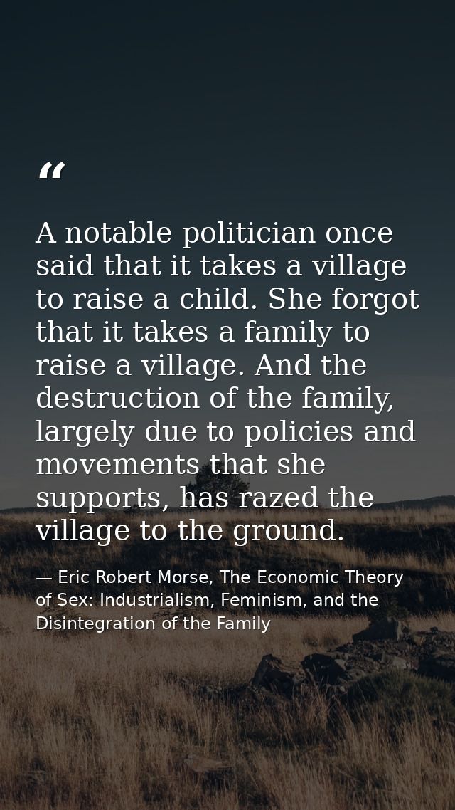 A notable politician once said that it takes a village to raise a child. She forgot that it takes a family to raise a vi — Eric Robert Morse, The Economic Theory of Sex: Industrialism, Feminism, and the Disintegration of the Family