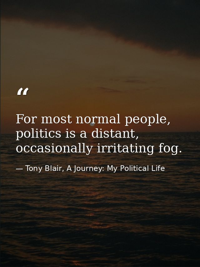 For most normal people, politics is a distant, occasionally irritating fog. — Tony Blair, A Journey: My Political Life