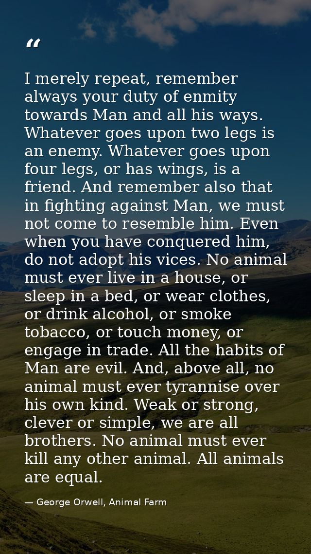 I merely repeat, remember always your duty of enmity towards Man and all his ways. Whatever goes upon two legs is an ene — George Orwell, Animal Farm