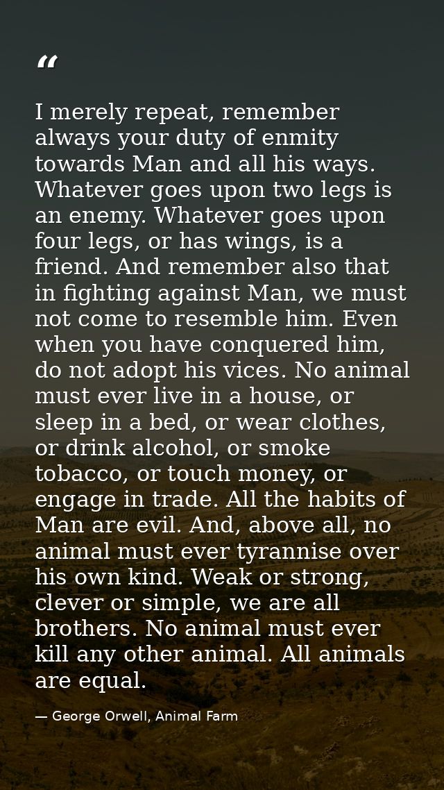 I merely repeat, remember always your duty of enmity towards Man and all his ways. Whatever goes upon two legs is an ene — George Orwell, Animal Farm