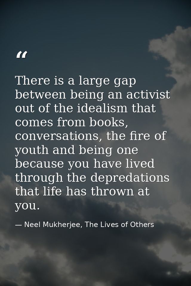 There is a large gap between being an activist out of the idealism that comes from books, conversations, the fire of you — Neel Mukherjee, The Lives of Others