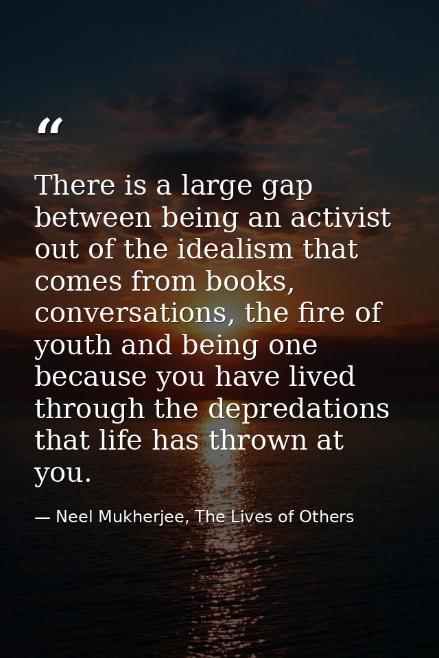 There is a large gap between being an activist out of the idealism that comes from books, conversations, the fire of you — Neel Mukherjee, The Lives of Others