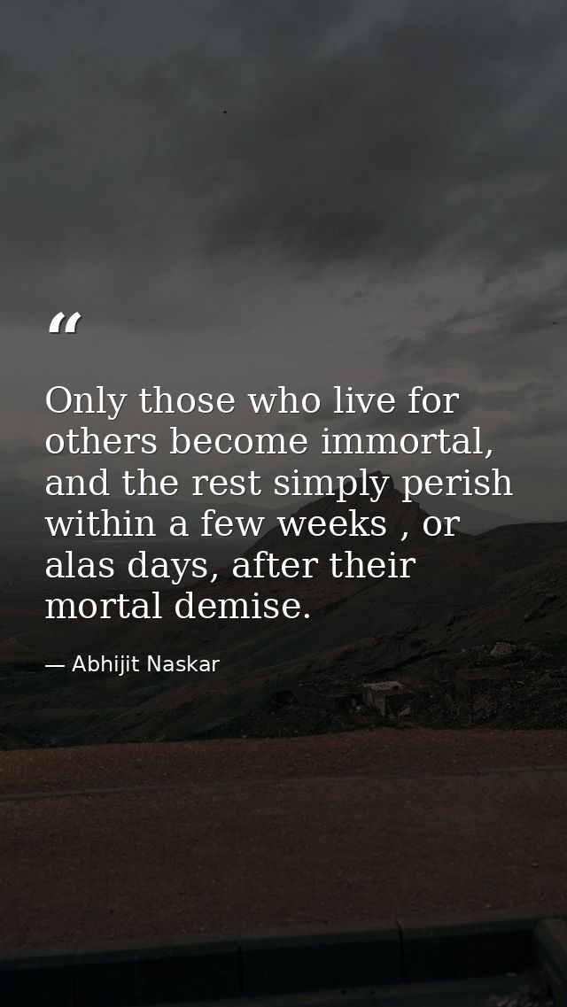 Only those who live for others become immortal, and the rest simply perish within a few weeks , or alas days, after thei — Abhijit Naskar