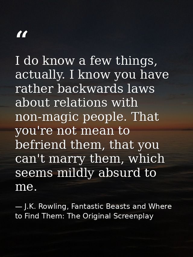 I do know a few things, actually. I know you have rather backwards laws about relations with non-magic people. That you' — J.K. Rowling, Fantastic Beasts and Where to Find Them: The Original Screenplay
