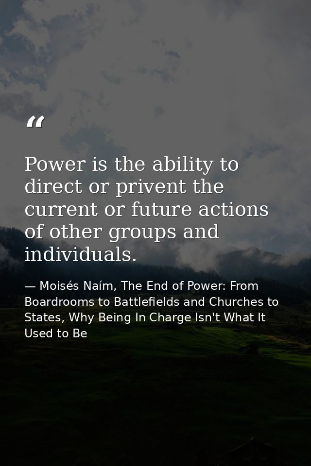 Power is the ability to direct or privent the current or future actions of other groups and individuals. — Moisés Naím, The End of Power: From Boardrooms to Battlefields and Churches to States, Why Being In Charge Isn't What It Used to Be