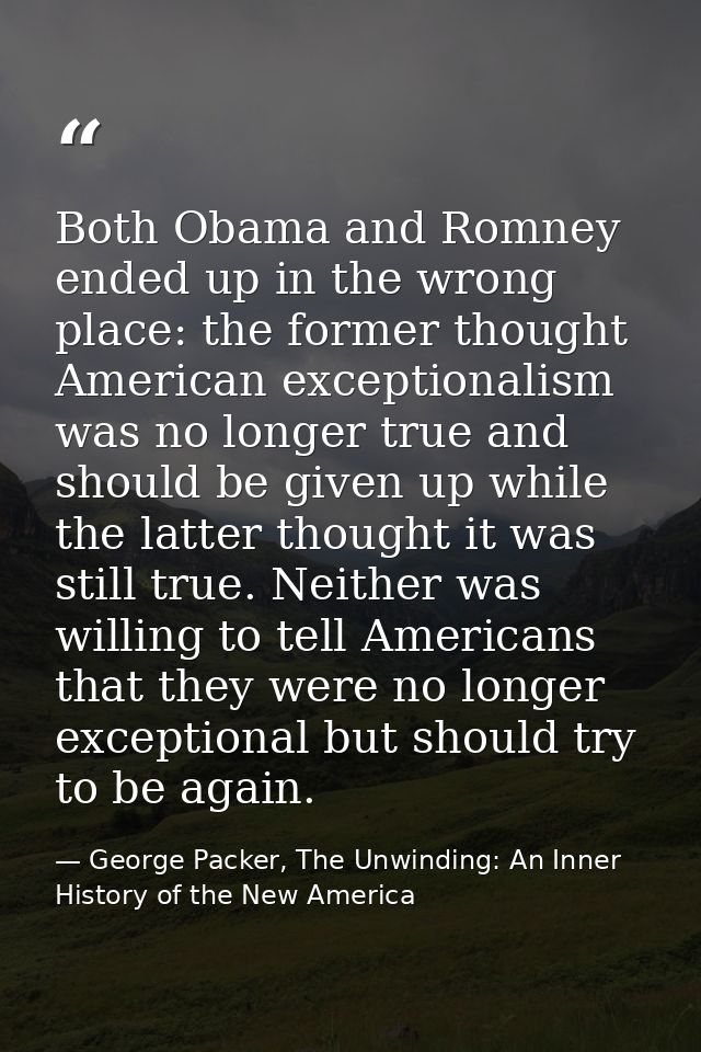Both Obama and Romney ended up in the wrong place: the former thought American exceptionalism was no longer true and sho — George Packer, The Unwinding: An Inner History of the New America