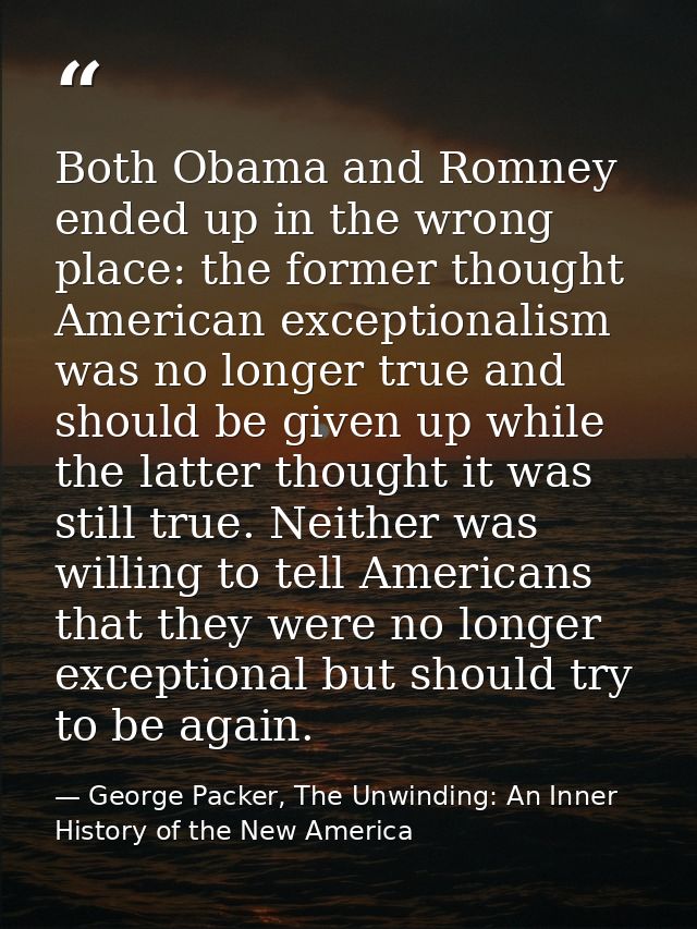 Both Obama and Romney ended up in the wrong place: the former thought American exceptionalism was no longer true and sho — George Packer, The Unwinding: An Inner History of the New America