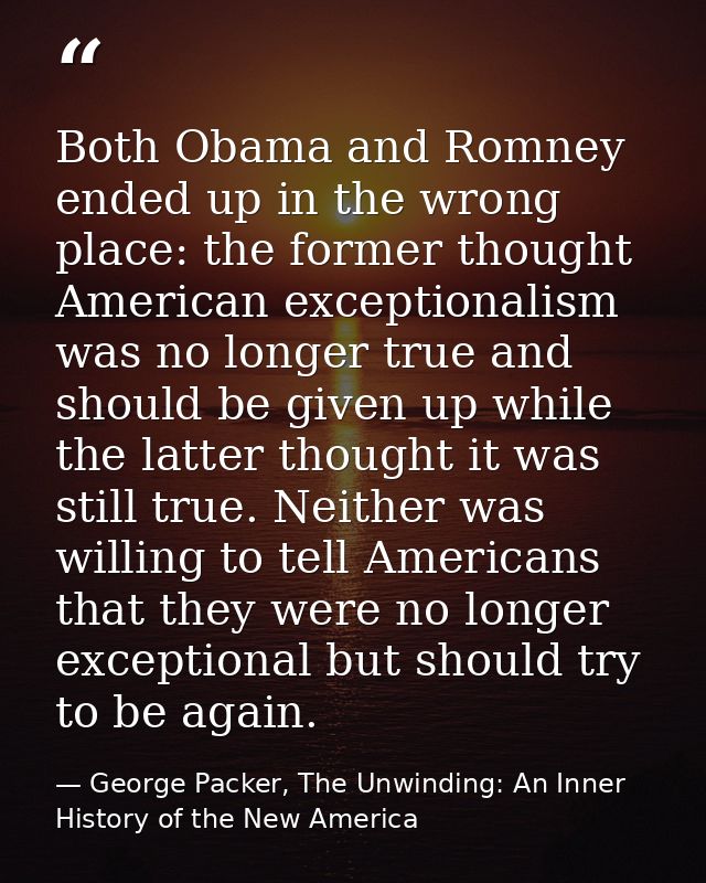 Both Obama and Romney ended up in the wrong place: the former thought American exceptionalism was no longer true and sho — George Packer, The Unwinding: An Inner History of the New America