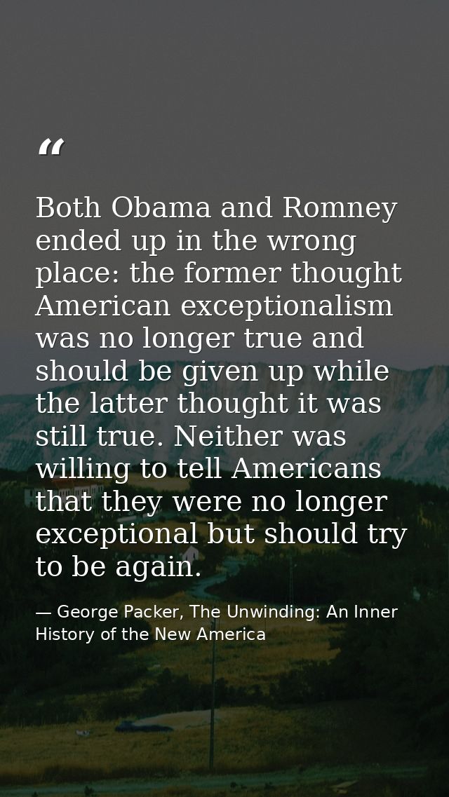 Both Obama and Romney ended up in the wrong place: the former thought American exceptionalism was no longer true and sho — George Packer, The Unwinding: An Inner History of the New America