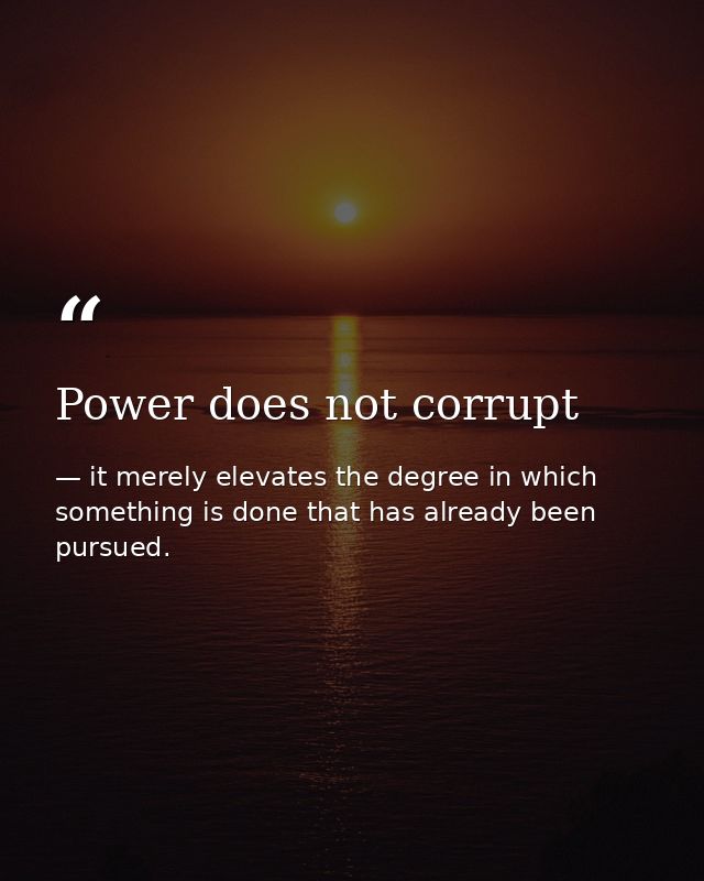 Power does not corrupt — it merely elevates the degree in which something is done that has already been pursued.
