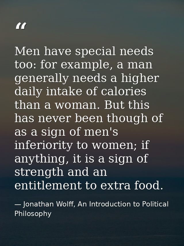 Men have special needs too: for example, a man generally needs a higher daily intake of calories than a woman. But this  — Jonathan Wolff, An Introduction to Political Philosophy