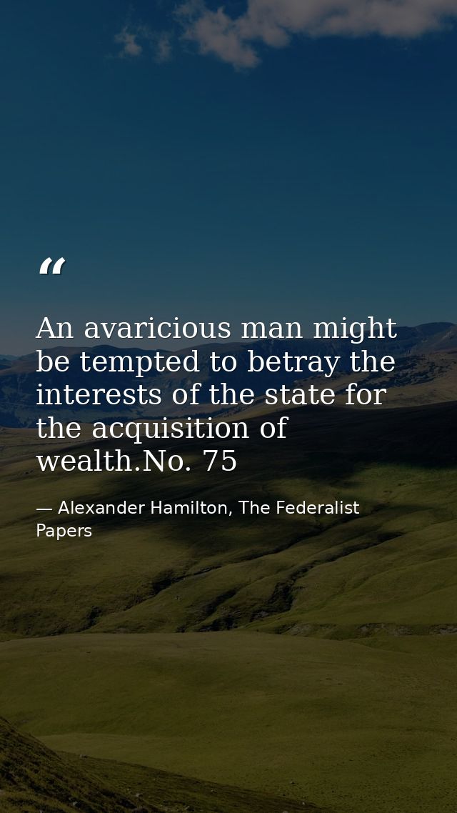 An avaricious man might be tempted to betray the interests of the state for the acquisition of wealth.No. 75 — Alexander Hamilton, The Federalist Papers