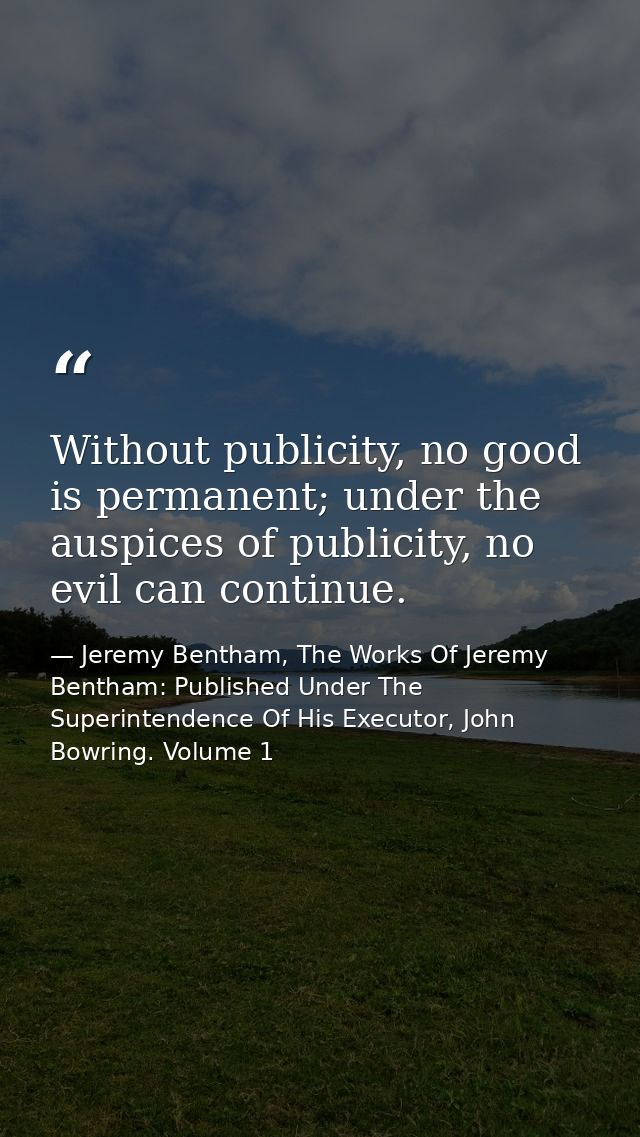 Without publicity, no good is permanent; under the auspices of publicity, no evil can continue. — Jeremy Bentham, The Works Of Jeremy Bentham: Published Under The Superintendence Of His Executor, John Bowring. Volume 1