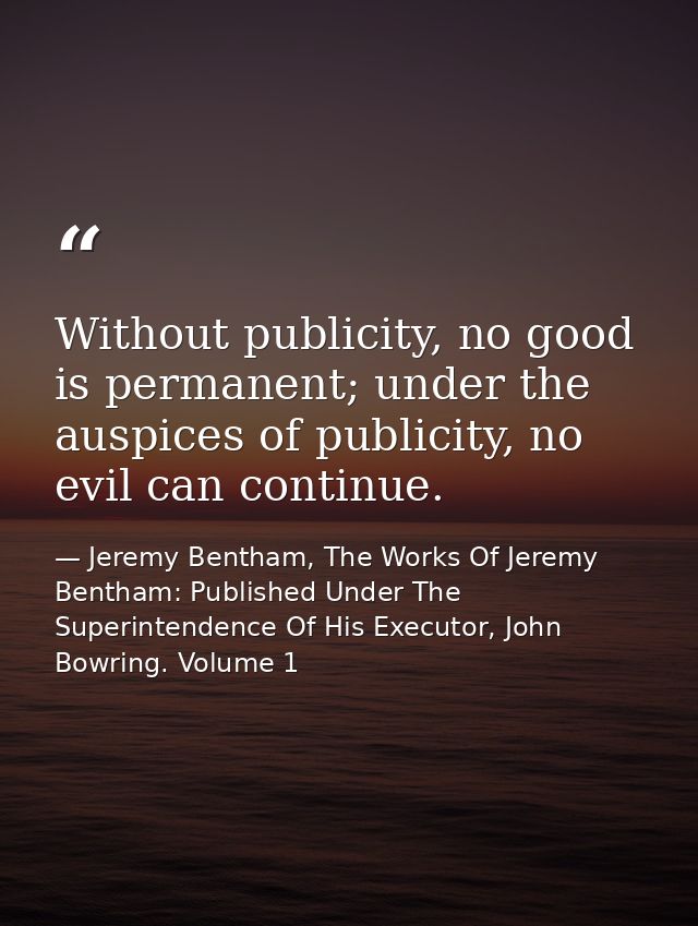 Without publicity, no good is permanent; under the auspices of publicity, no evil can continue. — Jeremy Bentham, The Works Of Jeremy Bentham: Published Under The Superintendence Of His Executor, John Bowring. Volume 1