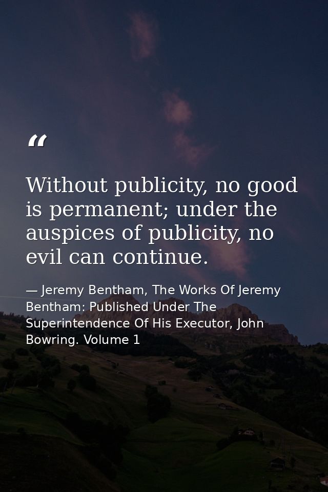 Without publicity, no good is permanent; under the auspices of publicity, no evil can continue. — Jeremy Bentham, The Works Of Jeremy Bentham: Published Under The Superintendence Of His Executor, John Bowring. Volume 1