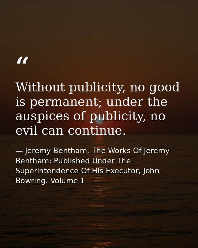Without publicity, no good is permanent; under the auspices of publicity, no evil can continue. — Jeremy Bentham, The Works Of Jeremy Bentham: Published Under The Superintendence Of His Executor, John Bowring. Volume 1