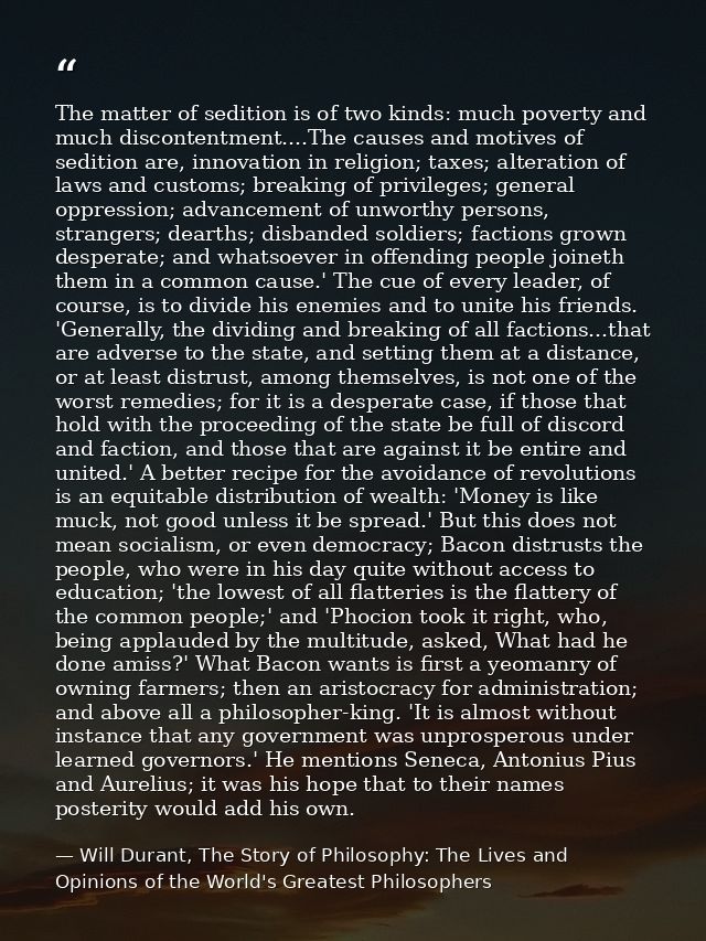 The matter of sedition is of two kinds: much poverty and much discontentment....The causes and motives of sedition are,  — Will Durant, The Story of Philosophy: The Lives and Opinions of the World's Greatest Philosophers