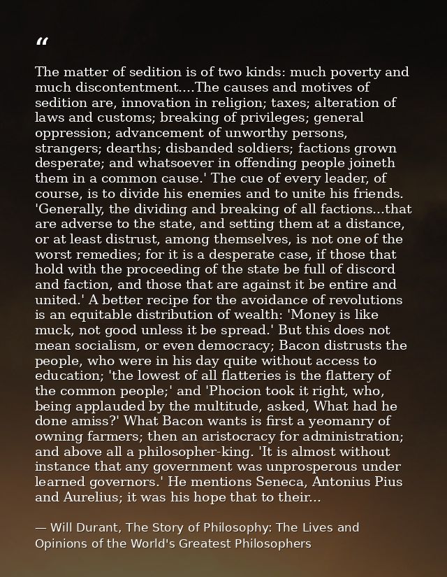 The matter of sedition is of two kinds: much poverty and much discontentment....The causes and motives of sedition are,  — Will Durant, The Story of Philosophy: The Lives and Opinions of the World's Greatest Philosophers