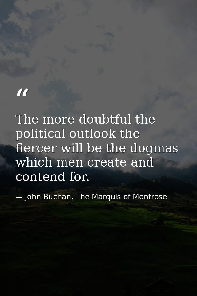 The more doubtful the political outlook the fiercer will be the dogmas which men create and contend for. — John Buchan, The Marquis of Montrose