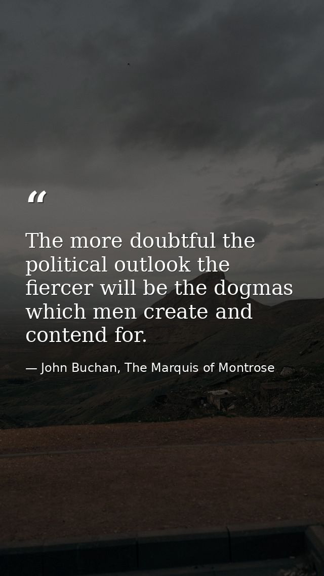 The more doubtful the political outlook the fiercer will be the dogmas which men create and contend for. — John Buchan, The Marquis of Montrose