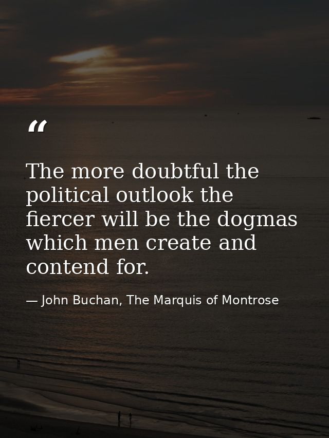 The more doubtful the political outlook the fiercer will be the dogmas which men create and contend for. — John Buchan, The Marquis of Montrose