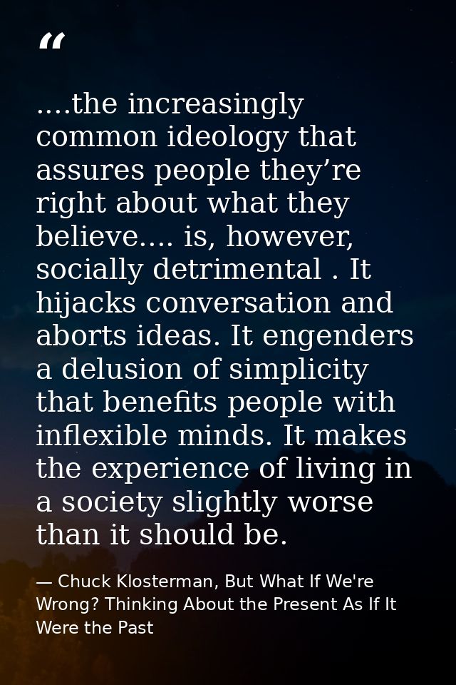 ....the increasingly common ideology that assures people they’re right about what they believe.... is, however, socially — Chuck Klosterman, But What If We're Wrong? Thinking About the Present As If It Were the Past