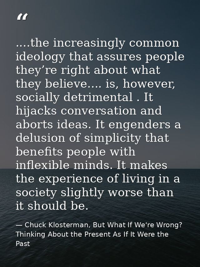 ....the increasingly common ideology that assures people they’re right about what they believe.... is, however, socially — Chuck Klosterman, But What If We're Wrong? Thinking About the Present As If It Were the Past