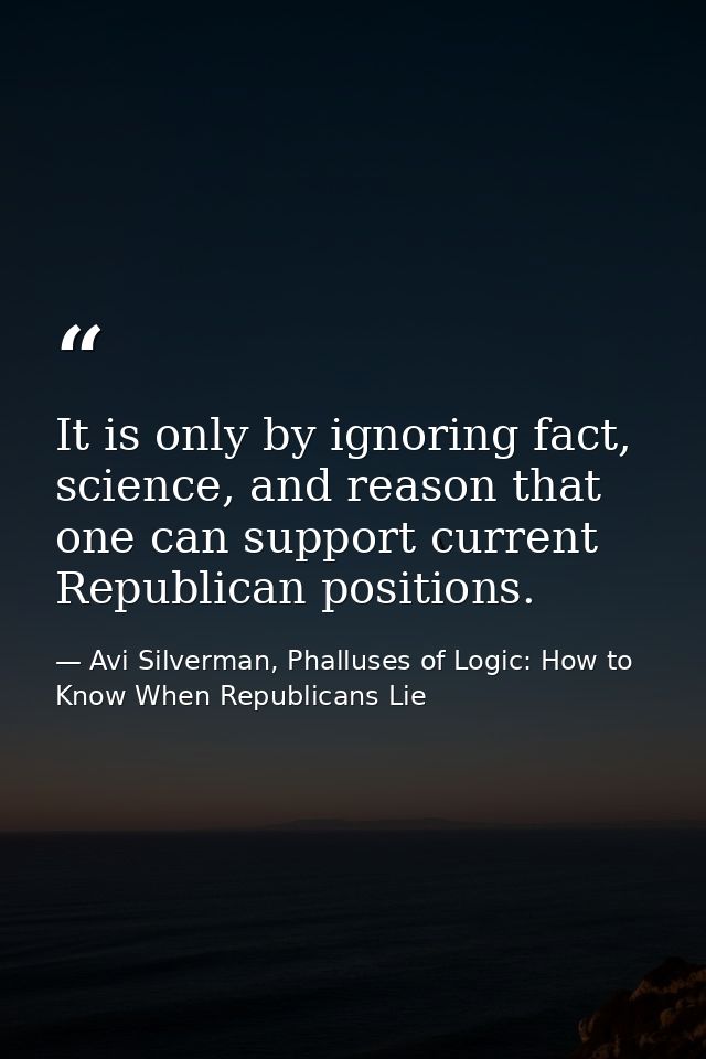 It is only by ignoring fact, science, and reason that one can support current Republican positions. — Avi Silverman, Phalluses of Logic: How to Know When Republicans Lie