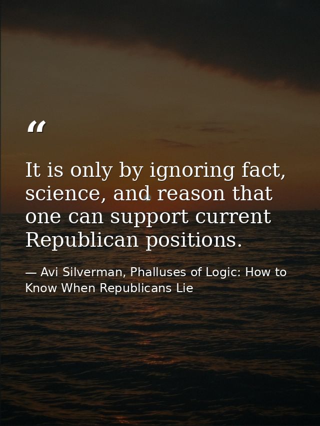 It is only by ignoring fact, science, and reason that one can support current Republican positions. — Avi Silverman, Phalluses of Logic: How to Know When Republicans Lie