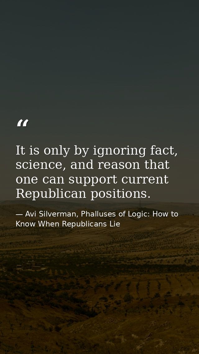 It is only by ignoring fact, science, and reason that one can support current Republican positions. — Avi Silverman, Phalluses of Logic: How to Know When Republicans Lie
